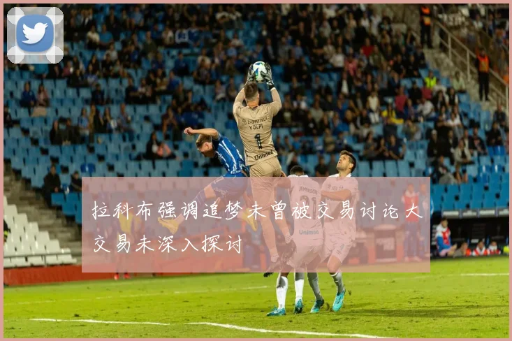 拉科布强调追梦未曾被交易讨论大交易未深入探讨