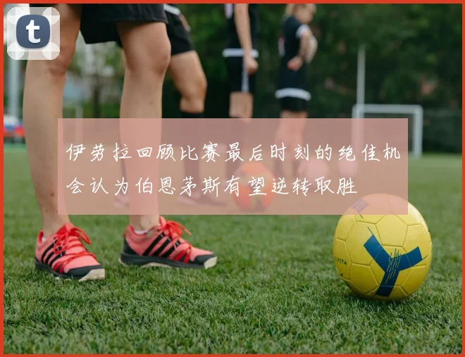 伊劳拉回顾比赛最后时刻的绝佳机会认为伯恩茅斯有望逆转取胜