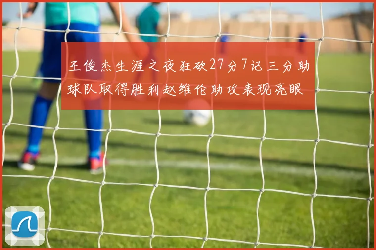 王俊杰生涯之夜狂砍27分7记三分助球队取得胜利赵维伦助攻表现亮眼