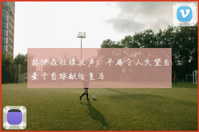 赫伊森社媒发声：平局令人失望自豪于首球献给皇马
