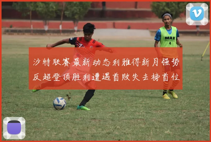 沙特联赛最新动态利雅得新月强势反超登顶胜利遭遇首败失去榜首位置