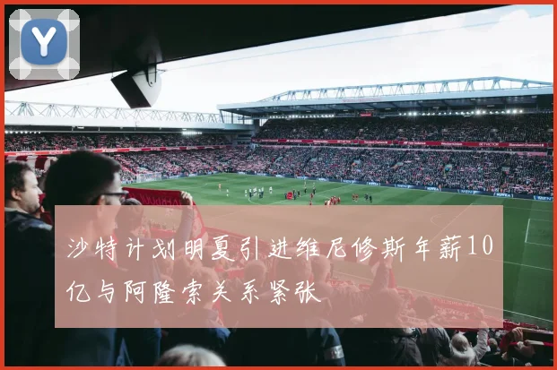 沙特计划明夏引进维尼修斯年薪10亿与阿隆索关系紧张