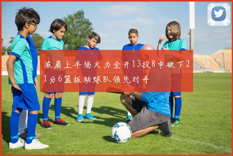 浓眉上半场火力全开13投8中砍下21分6篮板助球队领先对手