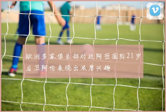欧洲多家俱乐部对迈阿密国际21岁后卫阿伦表现出浓厚兴趣