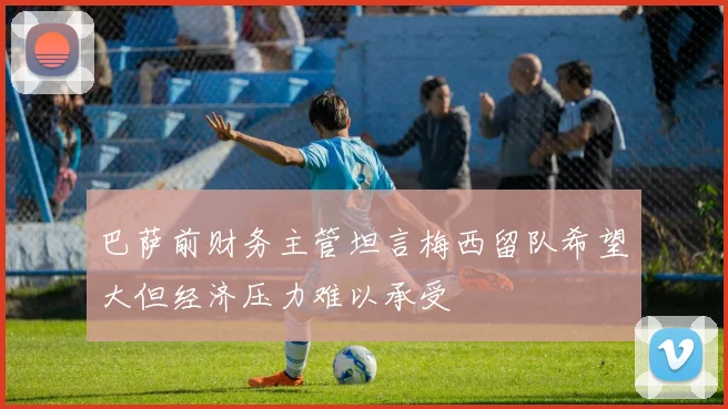 巴萨前财务主管坦言梅西留队希望大但经济压力难以承受