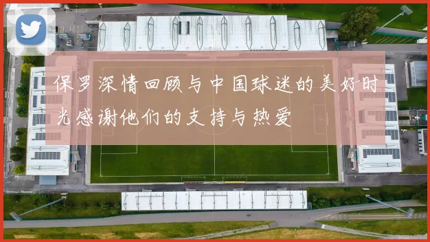 保罗深情回顾与中国球迷的美好时光感谢他们的支持与热爱