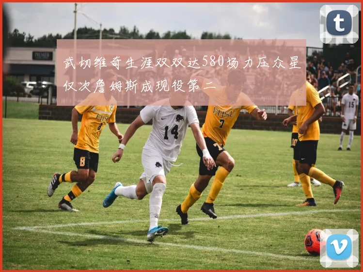 武切维奇生涯双双达580场力压众星仅次詹姆斯成现役第二