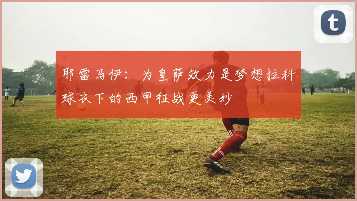 耶雷马伊：为皇萨效力是梦想拉科球衣下的西甲征战更美妙