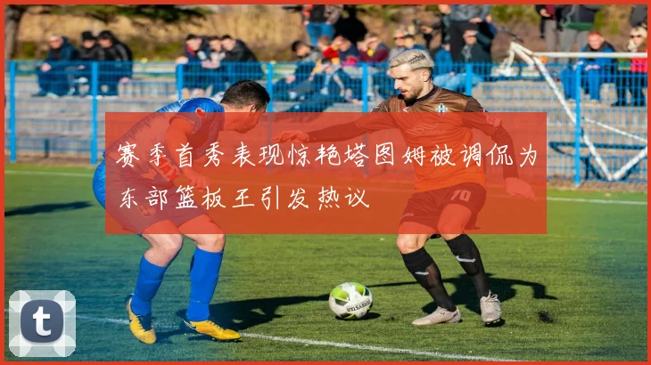 赛季首秀表现惊艳塔图姆被调侃为东部篮板王引发热议