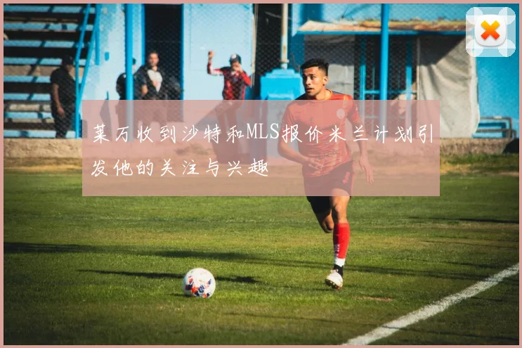 莱万收到沙特和MLS报价米兰计划引发他的关注与兴趣