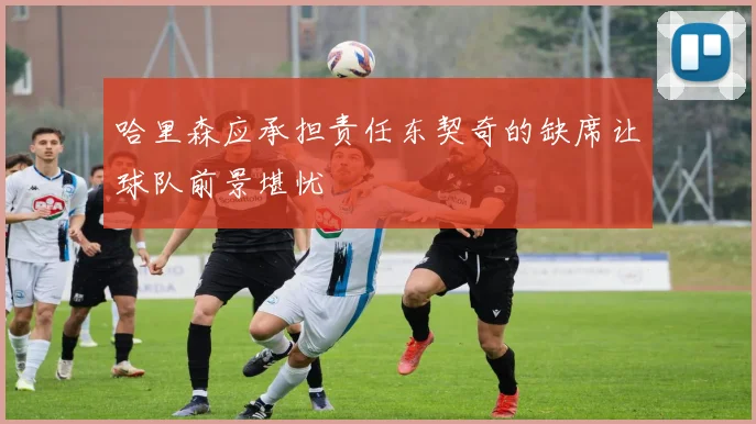 哈里森应承担责任东契奇的缺席让球队前景堪忧