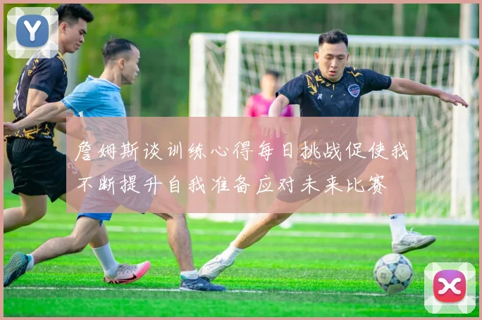 詹姆斯谈训练心得每日挑战促使我不断提升自我准备应对未来比赛