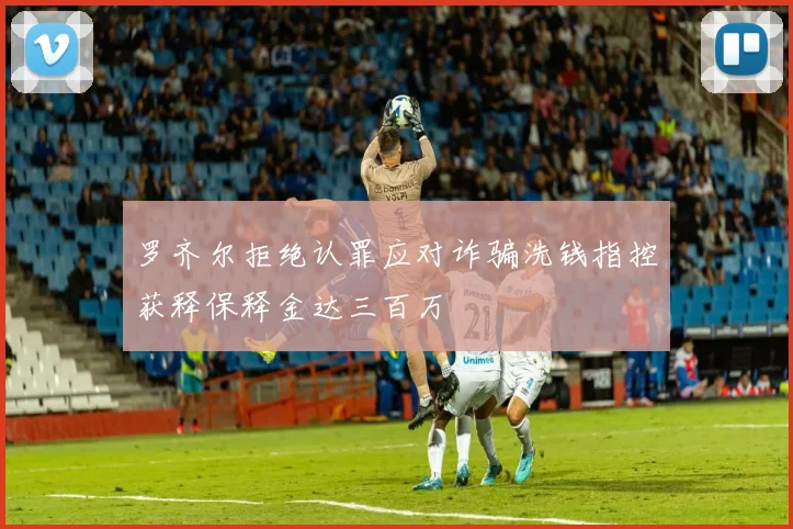 罗齐尔拒绝认罪应对诈骗洗钱指控获释保释金达三百万