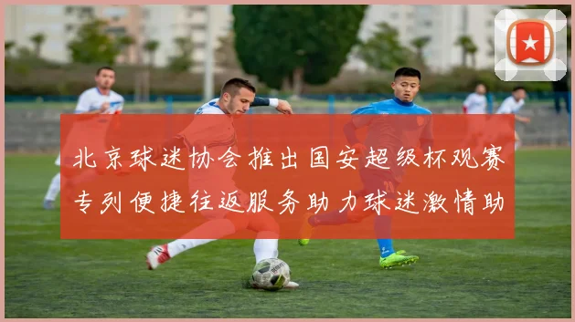 北京球迷协会推出国安超级杯观赛专列便捷往返服务助力球迷激情助阵