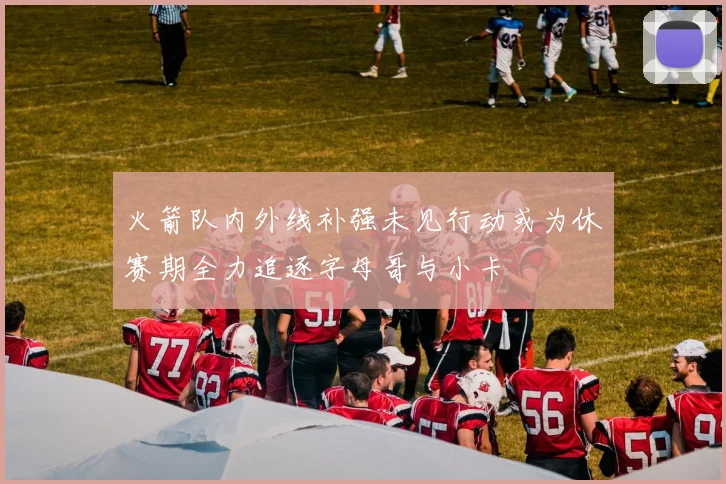 火箭队内外线补强未见行动或为休赛期全力追逐字母哥与小卡