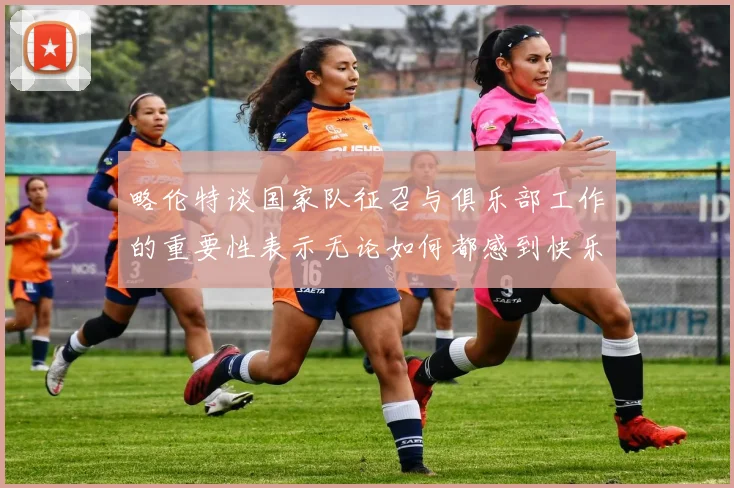 略伦特谈国家队征召与俱乐部工作的重要性表示无论如何都感到快乐