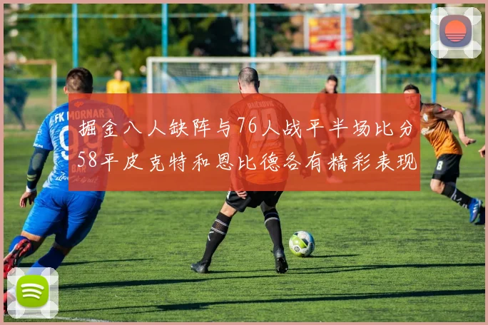 掘金八人缺阵与76人战平半场比分58平皮克特和恩比德各有精彩表现