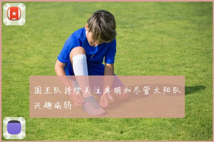 国王队持续关注库明加尽管太阳队兴趣减弱