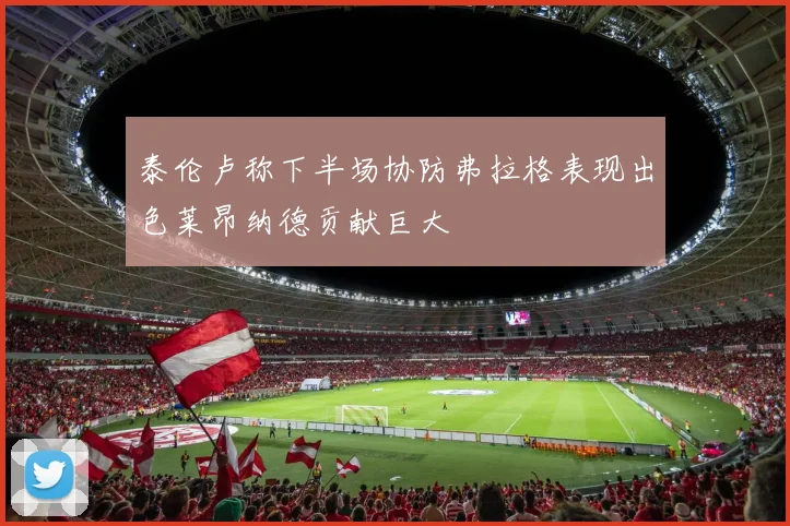 泰伦卢称下半场协防弗拉格表现出色莱昂纳德贡献巨大