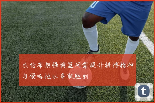 杰伦布朗强调篮网需提升拼搏精神与侵略性以争取胜利