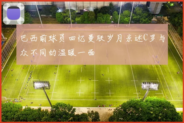 巴西前球员回忆曼联岁月亲述C罗与众不同的温暖一面
