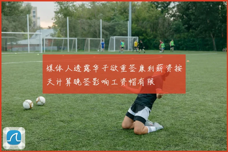 媒体人透露华子欲重签康利薪资按天计算晚签影响工资帽有限
