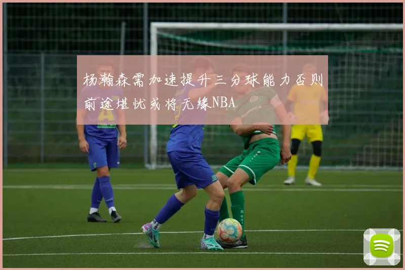 杨瀚森需加速提升三分球能力否则前途堪忧或将无缘NBA