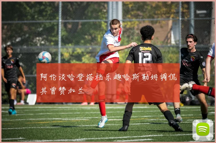 阿伦谈哈登搭档乐趣哈斯勒姆调侃其曾赞加兰