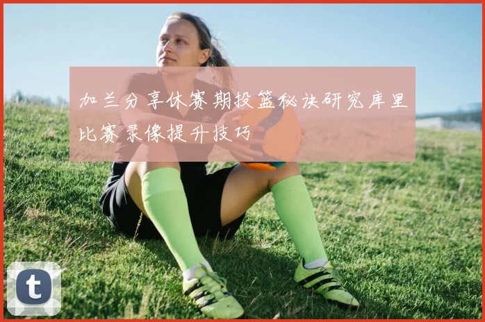 加兰分享休赛期投篮秘诀研究库里比赛录像提升技巧