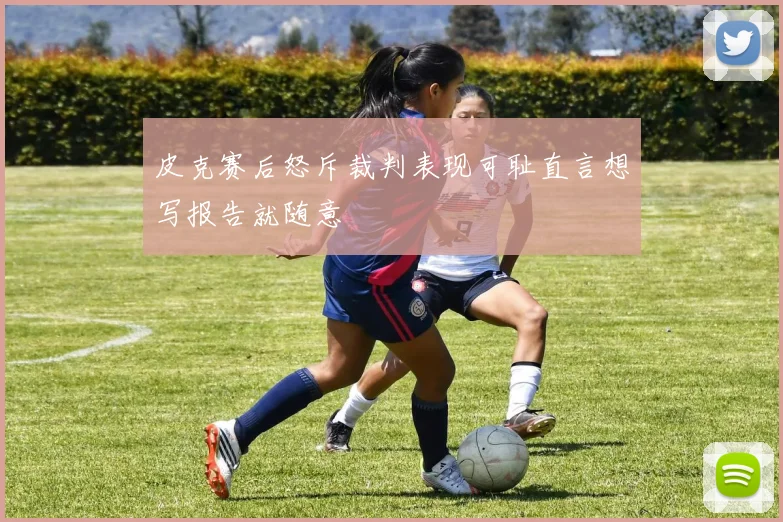 皮克赛后怒斥裁判表现可耻直言想写报告就随意