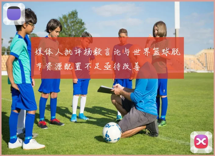 媒体人批评杨毅言论与世界篮球脱节资源配置不足亟待改善