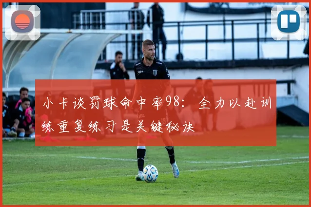 小卡谈罚球命中率98：全力以赴训练重复练习是关键秘诀