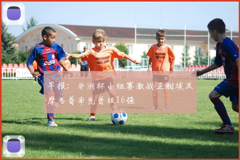 早报：非洲杯小组赛激战正酣埃及摩洛哥率先晋级16强
